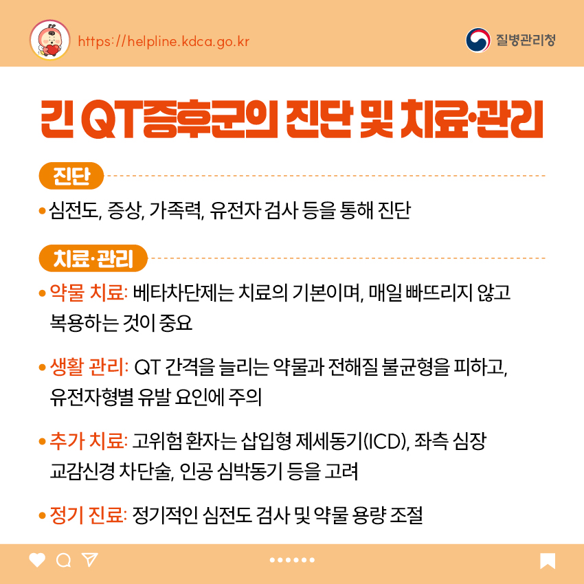 3. 긴 QT증후군의 진단 및 치료·관리 <진단> - 심전도, 증상, 가족력, 유전자 검사 등을 통해 진단 <치료·관리> - 약물 치료: 베타차단제는 치료의 기본이며, 매일 빠뜨리지 않고 복용하는 것이 중요 - 생활 관리: QT 간격을 늘리는 약물과 전해질 불균형을 피하고, 유전자형별 유발 요인에 주의 - 추가 치료: 고위험 환자는 삽입형 제세동기(ICD), 좌측 심장 교감신경 차단술, 인공 심박동기 등을 고려 - 정기 진료: 정기적인 심전도 검사 및 약물 용량 조절